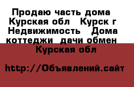 Продаю часть дома - Курская обл., Курск г. Недвижимость » Дома, коттеджи, дачи обмен   . Курская обл.